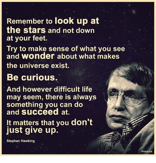 “Remember to look up at the stars and not down at your feet. Try to make sense of what you see and wonder about what makes the universe exist. Be curious. And however difficult life may seem, there is always something you can do and succeed at."